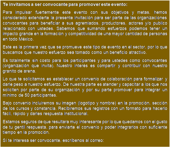 Cuadro de texto: Te invitamos a ser convocante para promover este evento:
Para impulsar fuertemente este evento con sus objetivos y metas, hemos considerado extenderte la presente invitaci�n para ser parte de las organizaciones convocantes para beneficiar a sus agremiados, productores, actores y/o publico relacionado con ustedes. Sabemos que sumando esfuerzos podemos tener un impacto grande en la formaci�n y competitividad de una mayor cantidad de personas en todo M�xico.
Este es la primera vez que se promueve este tipo de evento en el sector, por lo que buscamos que nuestro esfuerzo sea tomado como un beneficio atractivo.
Es totalmente sin costo para los participantes y para ustedes como convocantes (organizaci�n que invita). Nuestro inter�s es compartir y contribuir con nuestro granito de arena.
Lo que te solicitamos es establecer un convenio de colaboraci�n para formalizar y darle peso a nuestro esfuerzo. De nuestra parte es atender y capacitar a los que nos soliciten por parte de su organizaci�n y por su parte promover para integrar un m�nimo de 50 participantes.
Bajo convenio incluiremos su imagen (logotipo y nombre) en la promoci�n, secci�n de los cursos y constancia. Recibiremos sus registros con un formato para hacerlo f�cil, r�pido y darles respuesta institucional.
Estamos seguros de que resultara muy interesante por lo que quedamos con el gusto de tu gentil respuesta, para enviarte el convenio y poder integrarlos con suficiente tiempo en la promoci�n.
S� te interesa ser convocante, escr�benos al correo:
